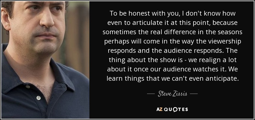 To be honest with you, I don't know how even to articulate it at this point, because sometimes the real difference in the seasons perhaps will come in the way the viewership responds and the audience responds. The thing about the show is - we realign a lot about it once our audience watches it. We learn things that we can't even anticipate. - Steve Zissis