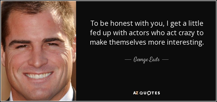 To be honest with you, I get a little fed up with actors who act crazy to make themselves more interesting. - George Eads