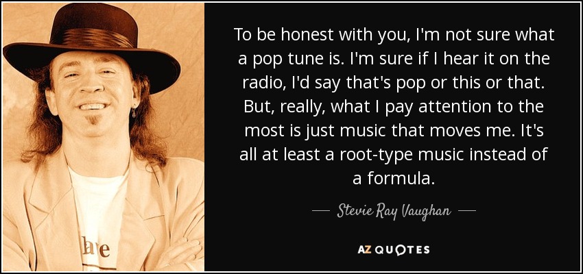 To be honest with you, I'm not sure what a pop tune is. I'm sure if I hear it on the radio, I'd say that's pop or this or that. But, really, what I pay attention to the most is just music that moves me. It's all at least a root-type music instead of a formula. - Stevie Ray Vaughan