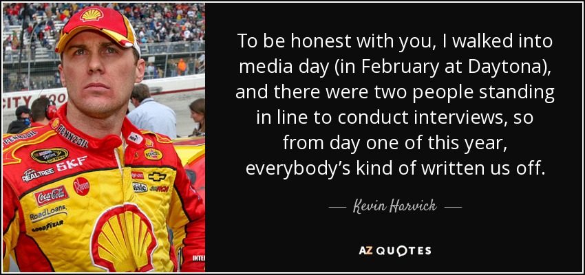 To be honest with you, I walked into media day (in February at Daytona), and there were two people standing in line to conduct interviews, so from day one of this year, everybody’s kind of written us off. - Kevin Harvick