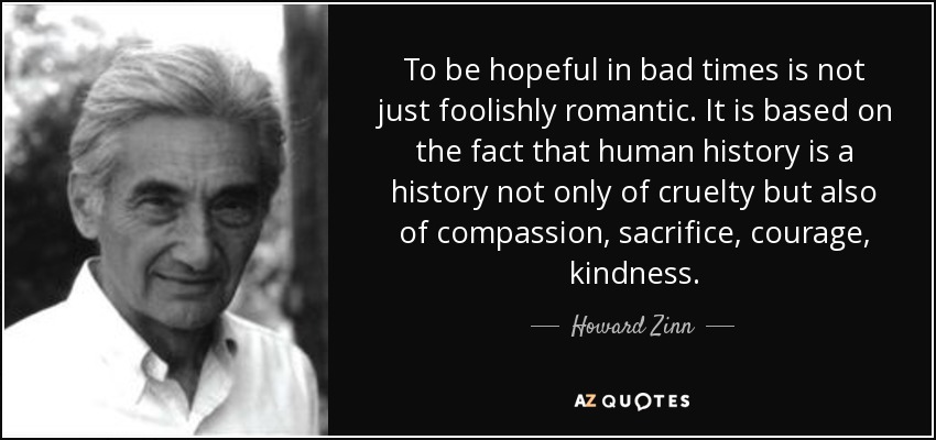To be hopeful in bad times is not just foolishly romantic. It is based on the fact that human history is a history not only of cruelty but also of compassion, sacrifice, courage, kindness. - Howard Zinn
