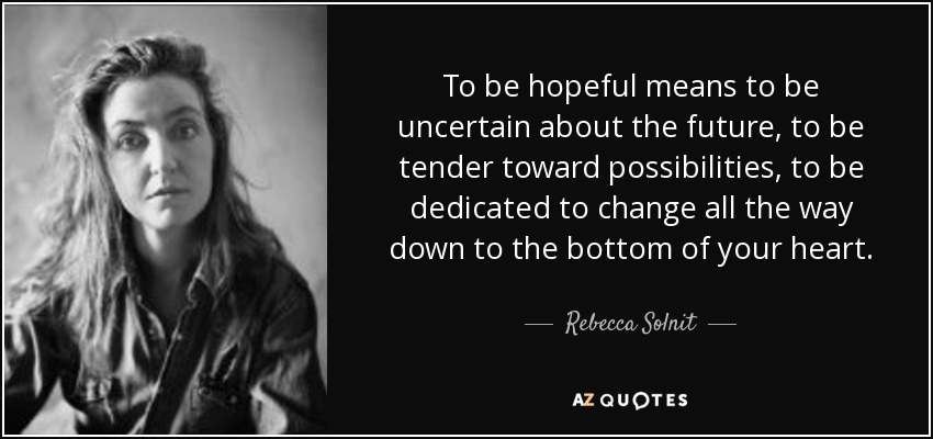 To be hopeful means to be uncertain about the future, to be tender toward possibilities, to be dedicated to change all the way down to the bottom of your heart. - Rebecca Solnit