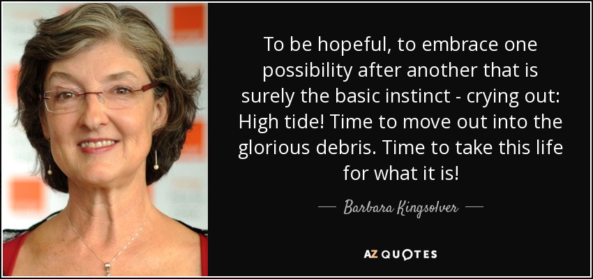 To be hopeful, to embrace one possibility after another that is surely the basic instinct - crying out: High tide! Time to move out into the glorious debris. Time to take this life for what it is! - Barbara Kingsolver