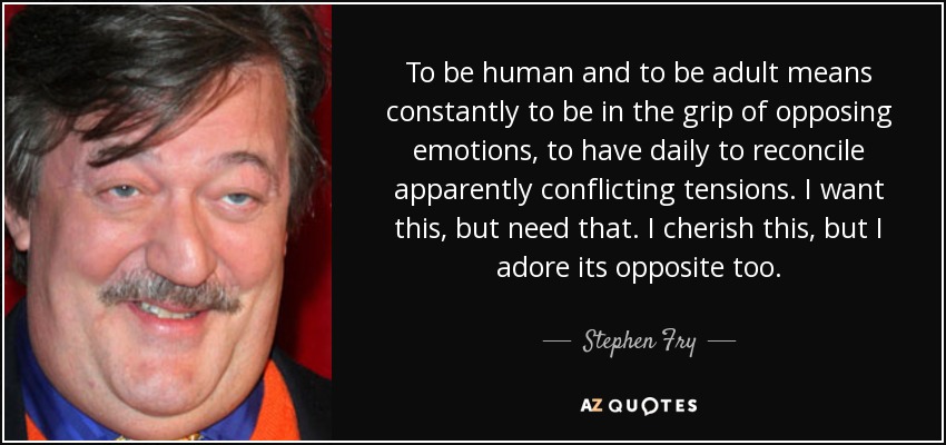 To be human and to be adult means constantly to be in the grip of opposing emotions, to have daily to reconcile apparently conflicting tensions. I want this, but need that. I cherish this, but I adore its opposite too. - Stephen Fry