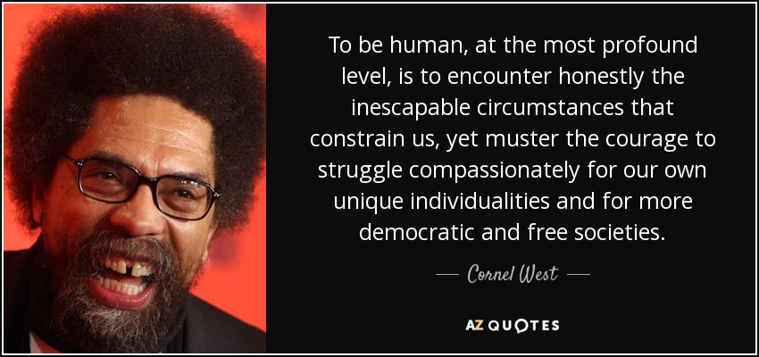 To be human, at the most profound level, is to encounter honestly the inescapable circumstances that constrain us, yet muster the courage to struggle compassionately for our own unique individualities and for more democratic and free societies. - Cornel West