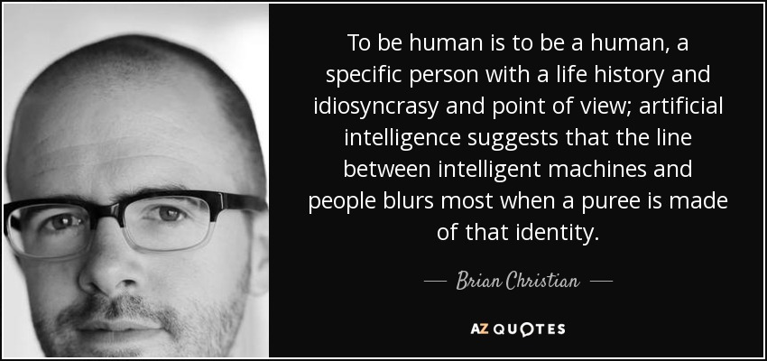To be human is to be a human, a specific person with a life history and idiosyncrasy and point of view; artificial intelligence suggests that the line between intelligent machines and people blurs most when a puree is made of that identity. - Brian Christian