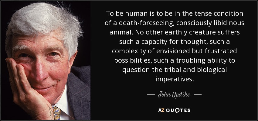 To be human is to be in the tense condition of a death-foreseeing, consciously libidinous animal. No other earthly creature suffers such a capacity for thought, such a complexity of envisioned but frustrated possibilities, such a troubling ability to question the tribal and biological imperatives. - John Updike