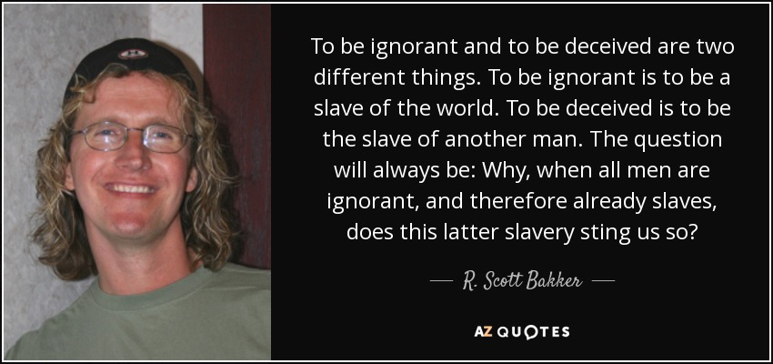 To be ignorant and to be deceived are two different things. To be ignorant is to be a slave of the world. To be deceived is to be the slave of another man. The question will always be: Why, when all men are ignorant, and therefore already slaves, does this latter slavery sting us so? - R. Scott Bakker