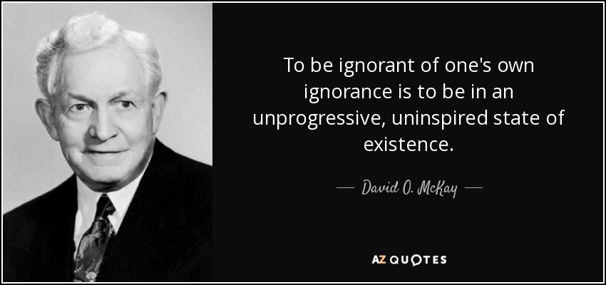 To be ignorant of one's own ignorance is to be in an unprogressive, uninspired state of existence. - David O. McKay