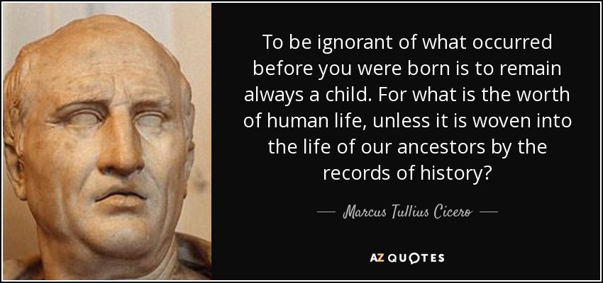 To be ignorant of what occurred before you were born is to remain always a child. For what is the worth of human life, unless it is woven into the life of our ancestors by the records of history? - Marcus Tullius Cicero