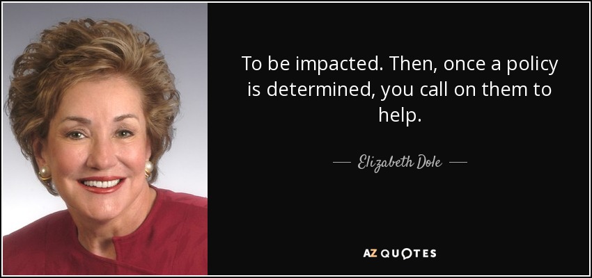 To be impacted. Then, once a policy is determined, you call on them to help. - Elizabeth Dole