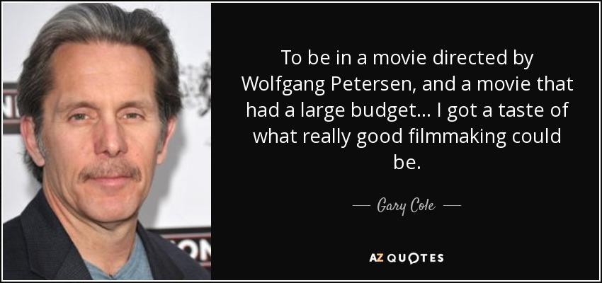 To be in a movie directed by Wolfgang Petersen, and a movie that had a large budget... I got a taste of what really good filmmaking could be. - Gary Cole