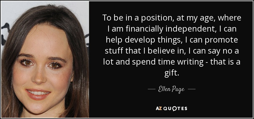 To be in a position, at my age, where I am financially independent, I can help develop things, I can promote stuff that I believe in, I can say no a lot and spend time writing - that is a gift. - Ellen Page