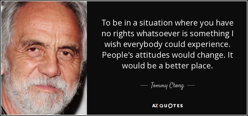 To be in a situation where you have no rights whatsoever is something I wish everybody could experience. People's attitudes would change. It would be a better place. - Tommy Chong