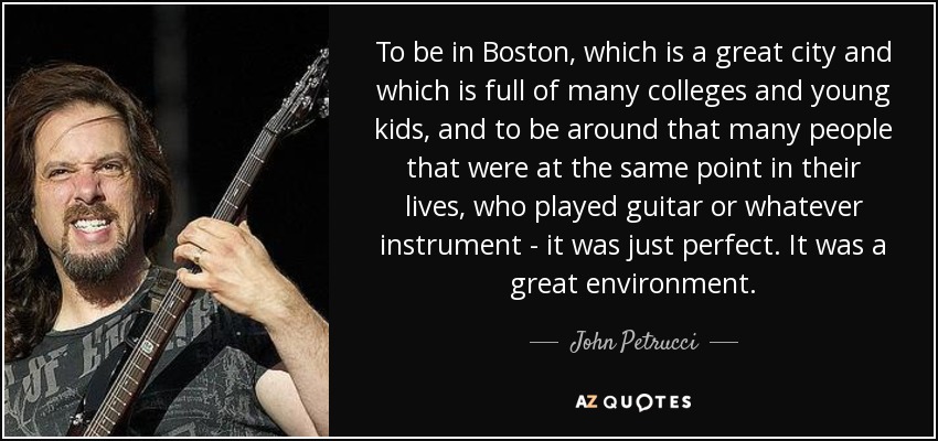 To be in Boston, which is a great city and which is full of many colleges and young kids, and to be around that many people that were at the same point in their lives, who played guitar or whatever instrument - it was just perfect. It was a great environment. - John Petrucci