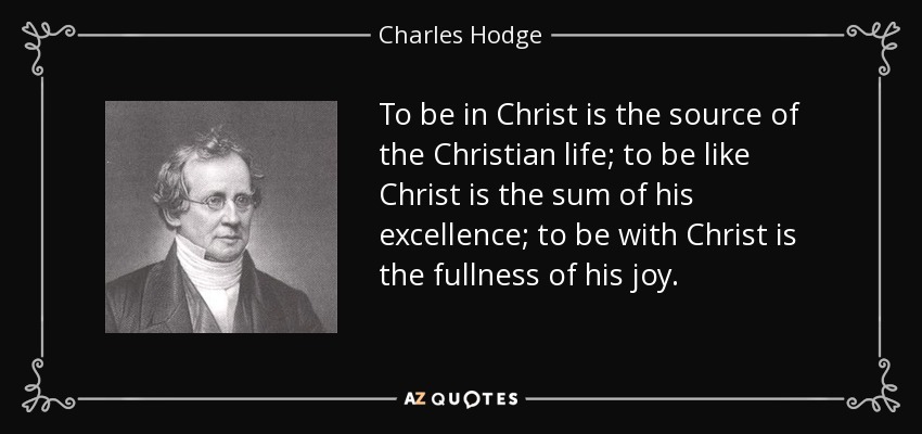 To be in Christ is the source of the Christian life; to be like Christ is the sum of his excellence; to be with Christ is the fullness of his joy. - Charles Hodge