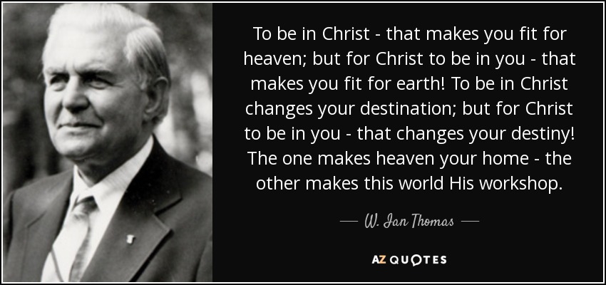 To be in Christ - that makes you fit for heaven; but for Christ to be in you - that makes you fit for earth! To be in Christ changes your destination; but for Christ to be in you - that changes your destiny! The one makes heaven your home - the other makes this world His workshop. - W. Ian Thomas