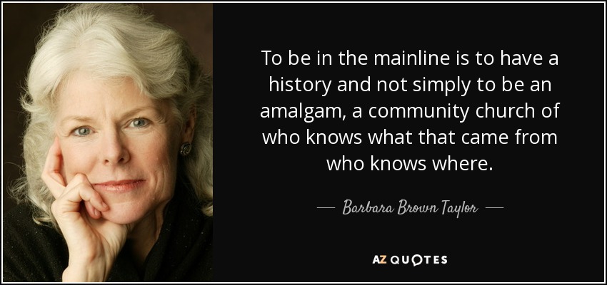 To be in the mainline is to have a history and not simply to be an amalgam, a community church of who knows what that came from who knows where. - Barbara Brown Taylor