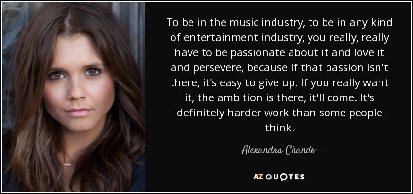 To be in the music industry, to be in any kind of entertainment industry, you really, really have to be passionate about it and love it and persevere, because if that passion isn't there, it's easy to give up. If you really want it, the ambition is there, it'll come. It's definitely harder work than some people think. - Alexandra Chando