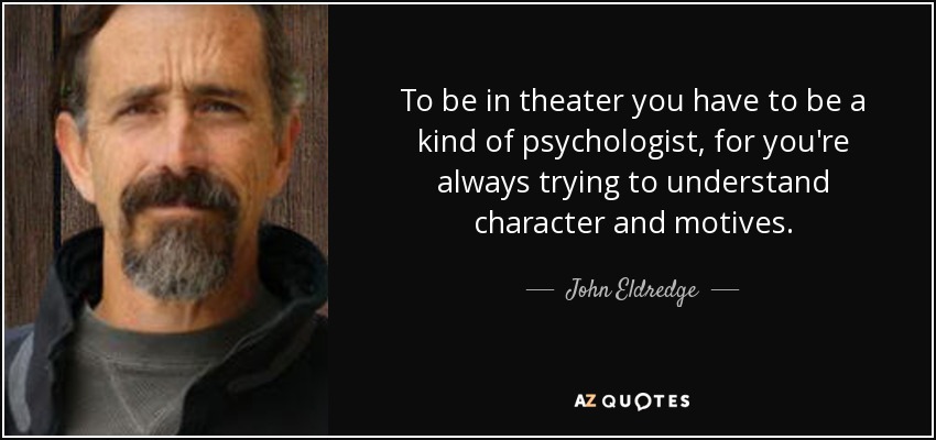 To be in theater you have to be a kind of psychologist, for you're always trying to understand character and motives. - John Eldredge