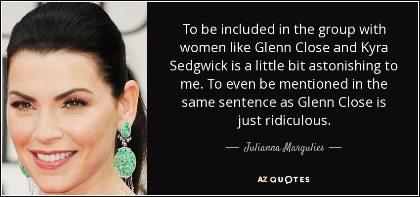 To be included in the group with women like Glenn Close and Kyra Sedgwick is a little bit astonishing to me. To even be mentioned in the same sentence as Glenn Close is just ridiculous. - Julianna Margulies