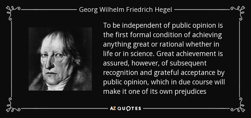 To be independent of public opinion is the first formal condition of achieving anything great or rational whether in life or in science. Great achievement is assured, however, of subsequent recognition and grateful acceptance by public opinion, which in due course will make it one of its own prejudices - Georg Wilhelm Friedrich Hegel