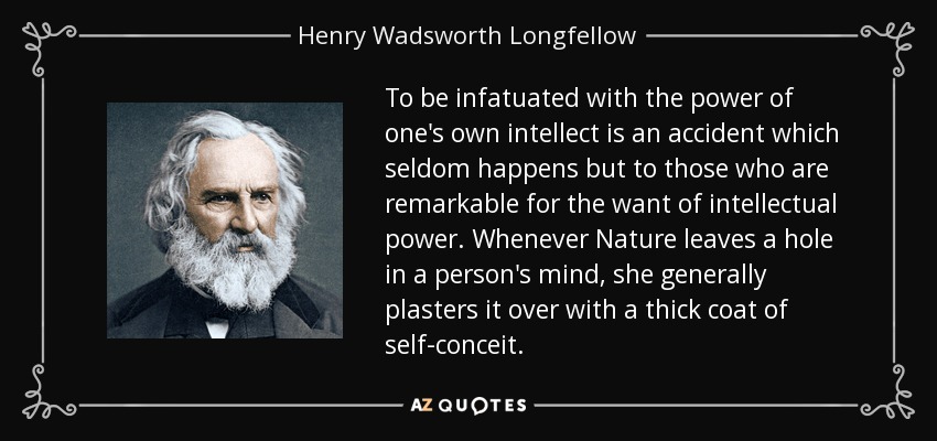 To be infatuated with the power of one's own intellect is an accident which seldom happens but to those who are remarkable for the want of intellectual power. Whenever Nature leaves a hole in a person's mind, she generally plasters it over with a thick coat of self-conceit. - Henry Wadsworth Longfellow