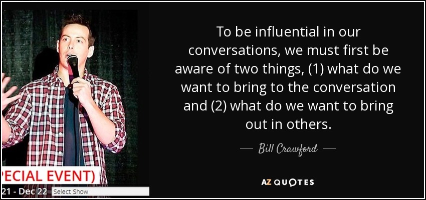 To be influential in our conversations, we must first be aware of two things, (1) what do we want to bring to the conversation and (2) what do we want to bring out in others. - Bill Crawford