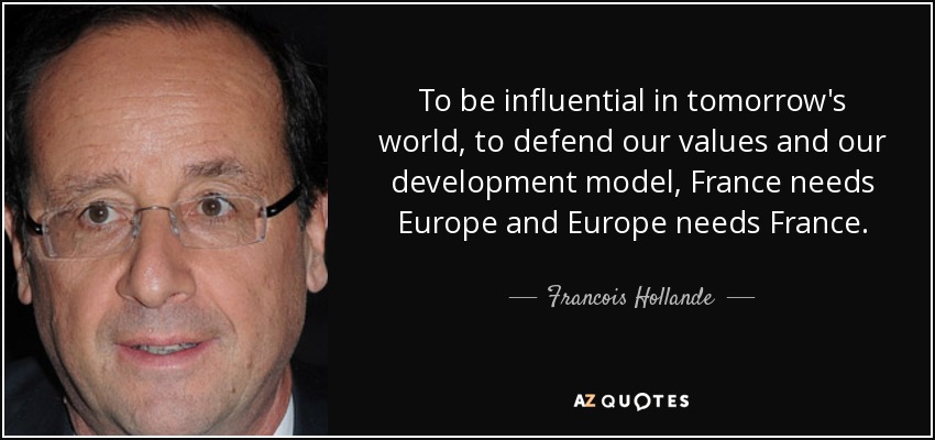 To be influential in tomorrow's world, to defend our values and our development model, France needs Europe and Europe needs France. - Francois Hollande