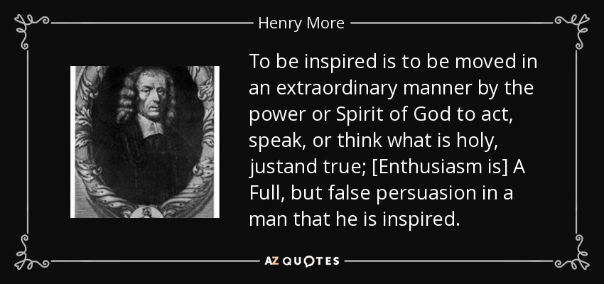 To be inspired is to be moved in an extraordinary manner by the power or Spirit of God to act, speak, or think what is holy, justand true; [Enthusiasm is] A Full, but false persuasion in a man that he is inspired. - Henry More