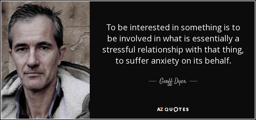 To be interested in something is to be involved in what is essentially a stressful relationship with that thing, to suffer anxiety on its behalf. - Geoff Dyer