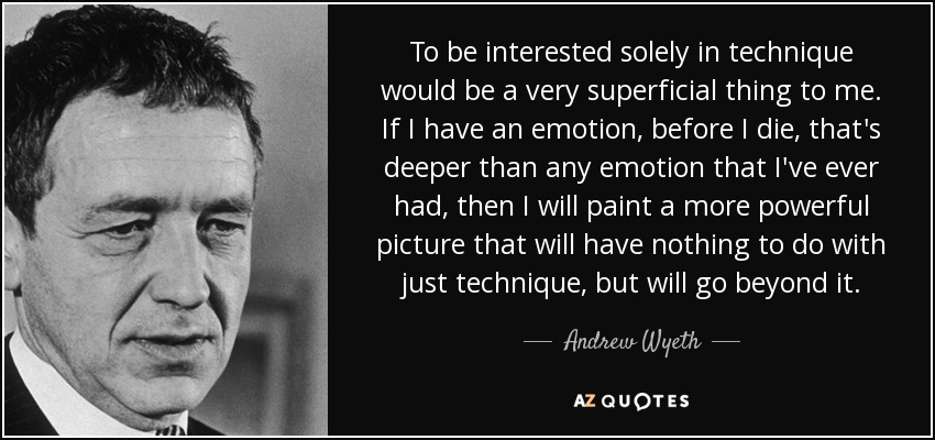 To be interested solely in technique would be a very superficial thing to me. If I have an emotion, before I die, that's deeper than any emotion that I've ever had, then I will paint a more powerful picture that will have nothing to do with just technique, but will go beyond it. - Andrew Wyeth