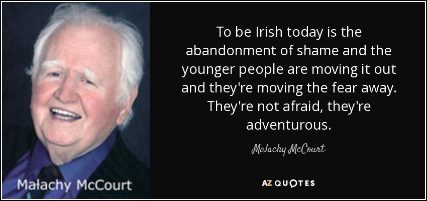 To be Irish today is the abandonment of shame and the younger people are moving it out and they're moving the fear away. They're not afraid, they're adventurous. - Malachy McCourt