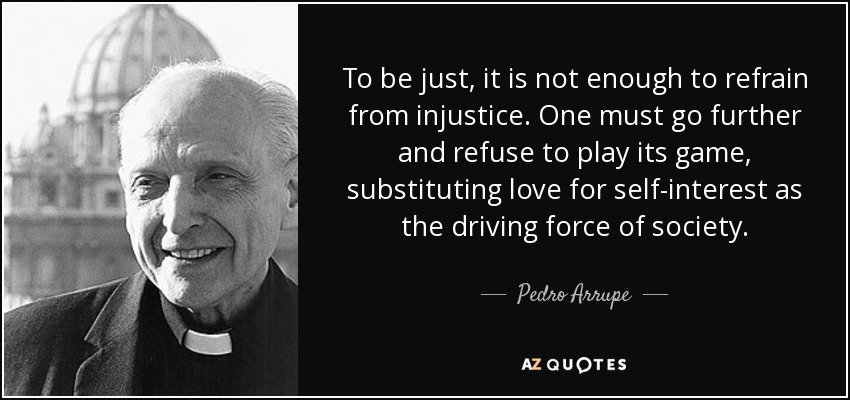 To be just, it is not enough to refrain from injustice. One must go further and refuse to play its game, substituting love for self-interest as the driving force of society. - Pedro Arrupe