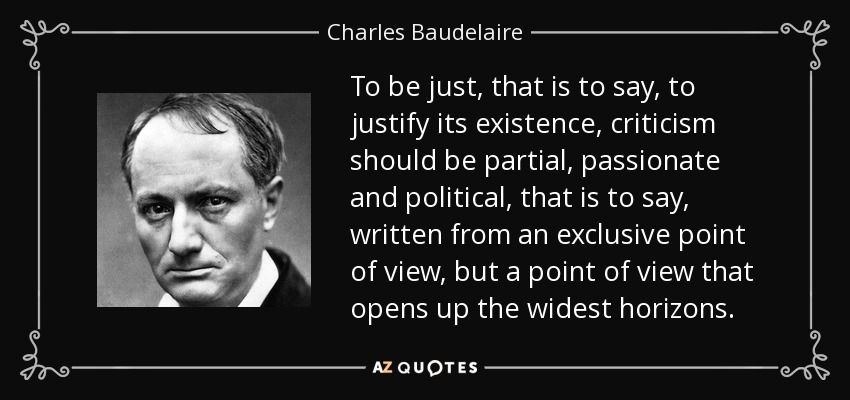 To be just, that is to say, to justify its existence, criticism should be partial, passionate and political, that is to say, written from an exclusive point of view, but a point of view that opens up the widest horizons. - Charles Baudelaire