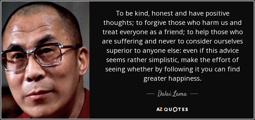 To be kind, honest and have positive thoughts; to forgive those who harm us and treat everyone as a friend; to help those who are suffering and never to consider ourselves superior to anyone else: even if this advice seems rather simplistic, make the effort of seeing whether by following it you can find greater happiness. - Dalai Lama