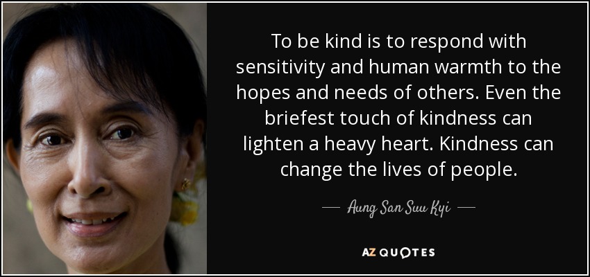 To be kind is to respond with sensitivity and human warmth to the hopes and needs of others. Even the briefest touch of kindness can lighten a heavy heart. Kindness can change the lives of people. - Aung San Suu Kyi