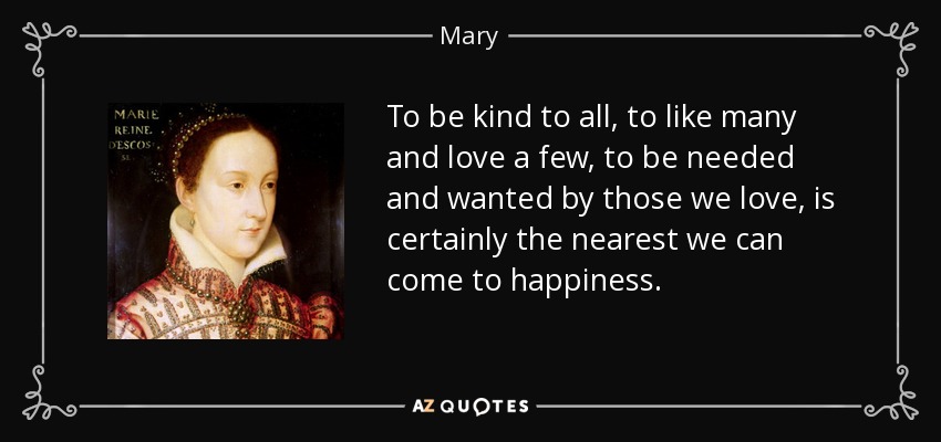 To be kind to all, to like many and love a few, to be needed and wanted by those we love, is certainly the nearest we can come to happiness. - Mary, Queen of Scots
