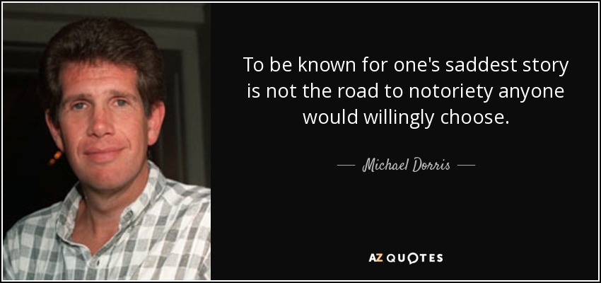 To be known for one's saddest story is not the road to notoriety anyone would willingly choose. - Michael Dorris