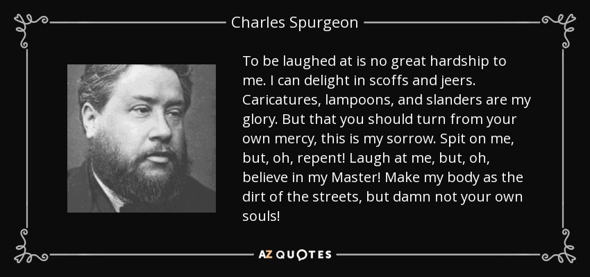 To be laughed at is no great hardship to me. I can delight in scoffs and jeers. Caricatures, lampoons, and slanders are my glory. But that you should turn from your own mercy, this is my sorrow. Spit on me, but, oh, repent! Laugh at me, but, oh, believe in my Master! Make my body as the dirt of the streets, but damn not your own souls! - Charles Spurgeon