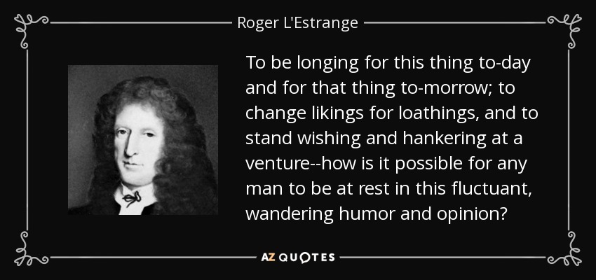 To be longing for this thing to-day and for that thing to-morrow; to change likings for loathings, and to stand wishing and hankering at a venture--how is it possible for any man to be at rest in this fluctuant, wandering humor and opinion? - Roger L'Estrange