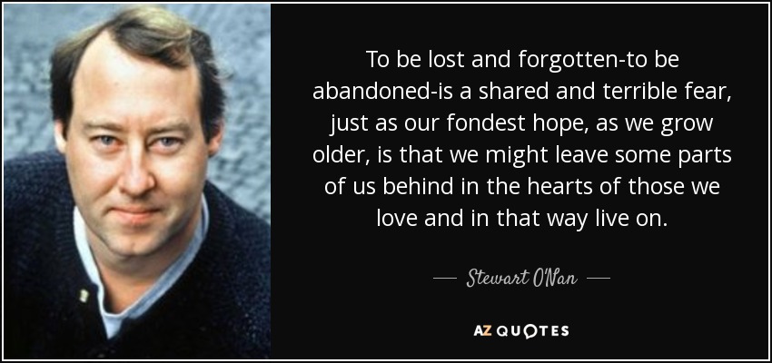 To be lost and forgotten-to be abandoned-is a shared and terrible fear, just as our fondest hope, as we grow older, is that we might leave some parts of us behind in the hearts of those we love and in that way live on. - Stewart O'Nan