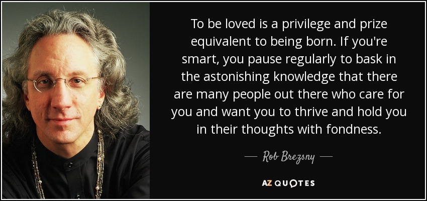 To be loved is a privilege and prize equivalent to being born. If you're smart, you pause regularly to bask in the astonishing knowledge that there are many people out there who care for you and want you to thrive and hold you in their thoughts with fondness. - Rob Brezsny