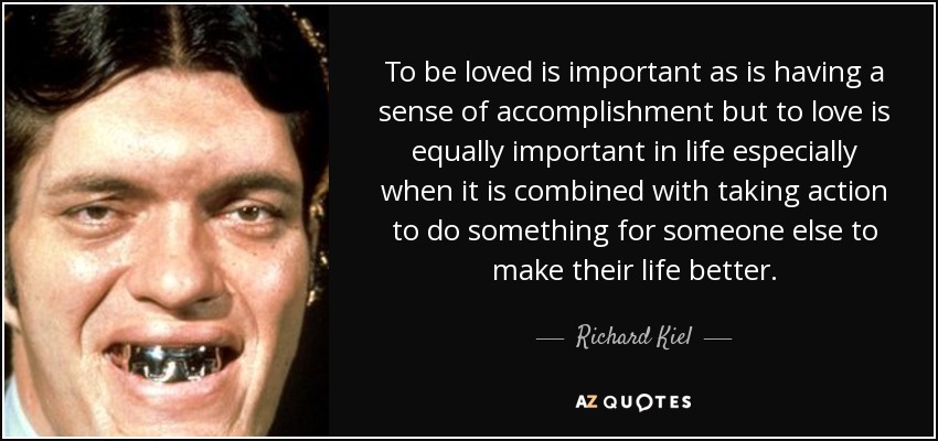 To be loved is important as is having a sense of accomplishment but to love is equally important in life especially when it is combined with taking action to do something for someone else to make their life better. - Richard Kiel