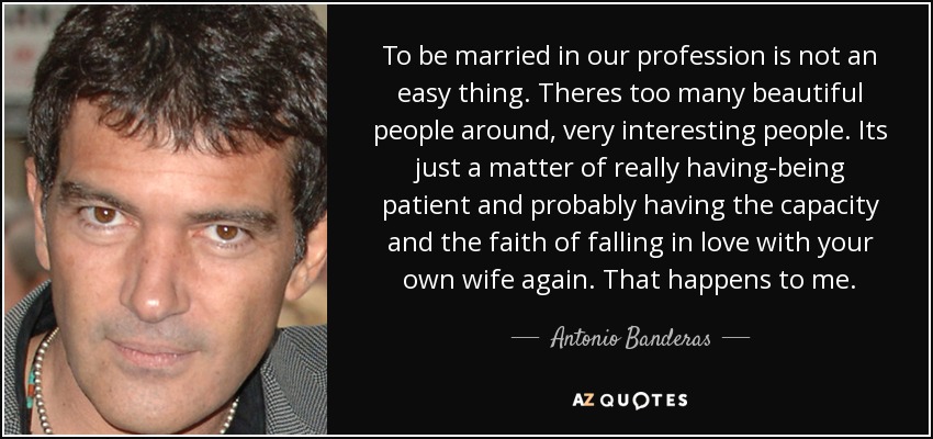 To be married in our profession is not an easy thing. Theres too many beautiful people around, very interesting people. Its just a matter of really having-being patient and probably having the capacity and the faith of falling in love with your own wife again. That happens to me. - Antonio Banderas