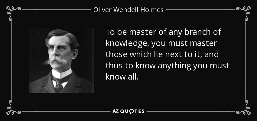 To be master of any branch of knowledge, you must master those which lie next to it, and thus to know anything you must know all. - Oliver Wendell Holmes, Jr.