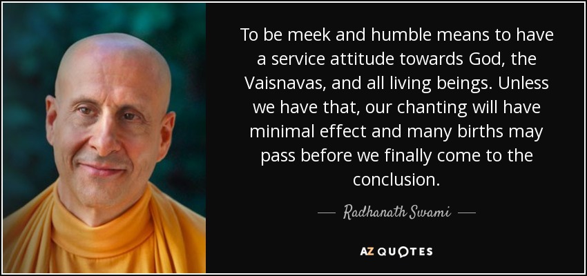 To be meek and humble means to have a service attitude towards God, the Vaisnavas, and all living beings. Unless we have that, our chanting will have minimal effect and many births may pass before we finally come to the conclusion. - Radhanath Swami