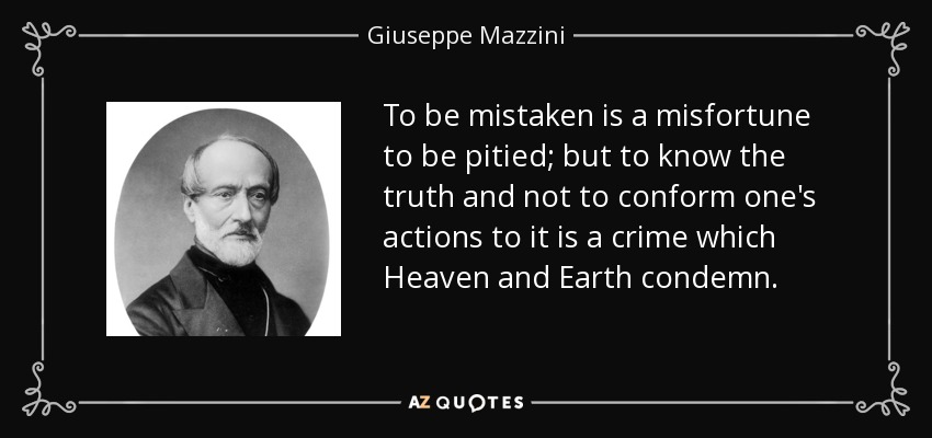 To be mistaken is a misfortune to be pitied; but to know the truth and not to conform one's actions to it is a crime which Heaven and Earth condemn. - Giuseppe Mazzini