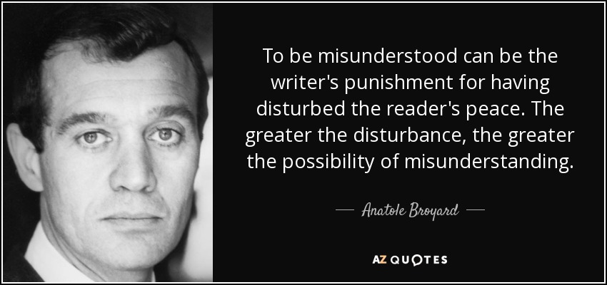To be misunderstood can be the writer's punishment for having disturbed the reader's peace. The greater the disturbance, the greater the possibility of misunderstanding. - Anatole Broyard