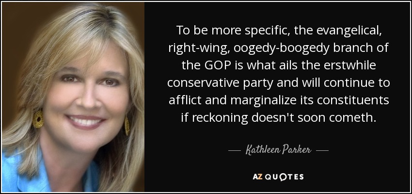 To be more specific, the evangelical, right-wing, oogedy-boogedy branch of the GOP is what ails the erstwhile conservative party and will continue to afflict and marginalize its constituents if reckoning doesn't soon cometh. - Kathleen Parker